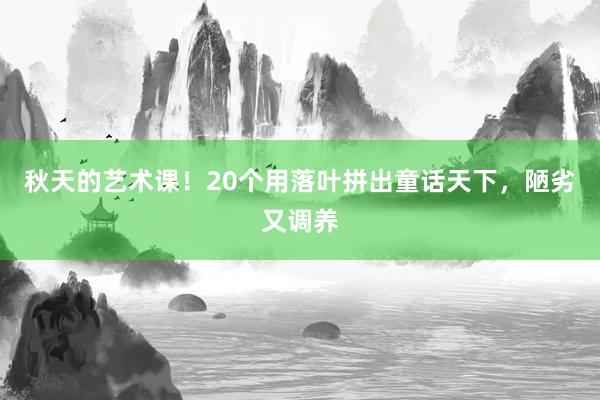 秋天的艺术课！20个用落叶拼出童话天下，陋劣又调养